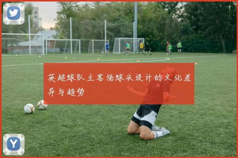 英超球队主客场球衣设计的文化差异与趋势